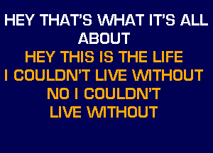 HEY THAT'S WHAT ITS ALL
ABOUT
HEY THIS IS THE LIFE
I COULDN'T LIVE WITHOUT
NO I COULDN'T
LIVE WITHOUT