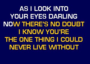 AS I LOOK INTO
YOUR EYES DARLING
NOW THERE'S N0 DOUBT
I KNOW YOU'RE
THE ONE THING I COULD
NEVER LIVE INITHOUT