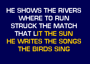 HE SHOWS THE RIVERS
WHERE TO RUN
STRUCK THE MATCH
THAT LIT THE SUN
HE WRITES THE SONGS
THE BIRDS SING
