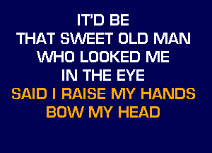 ITD BE
THAT SWEET OLD MAN
WHO LOOKED ME
IN THE EYE
SAID I RAISE MY HANDS
BOW MY HEAD