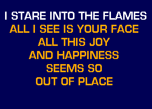 I STARE INTO THE FLAMES
ALL I SEE IS YOUR FACE
ALL THIS JOY
AND HAPPINESS
SEEMS 80
OUT OF PLACE