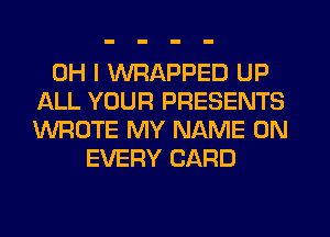 OH I WRAPPED UP
ALL YOUR PRESENTS
WROTE MY NAME ON

EVERY CARD