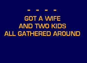 GOT A WFE
AND TWO KIDS

ALL GATHERED AROUND