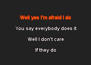 Well yes I'm afraid I do

You say everybody does it

Well I don't care

If they do