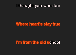 I thought you were too

Where heart's stay true

I'm from the old school