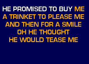 HE PROMISED TO BUY ME
A TRINKET T0 PLEASE ME
AND THEN FOR A SMILE
0H HE THOUGHT
HE WOULD TEASE ME