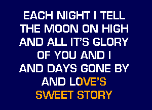 EACH NIGHT I TELL
THE MOON 0N HIGH
AND ALL ITS GLORY

OF YOU AND I
AND DAYS GONE BY
AND LOVE'S
SWEET STORY