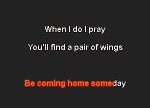 When I do I pray

You'll fund a pair ofwings

Be coming home someday
