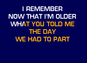 I REMEMBER
NOW THAT I'M OLDER
WHAT YOU TOLD ME

THE DAY
WE HAD TO PART