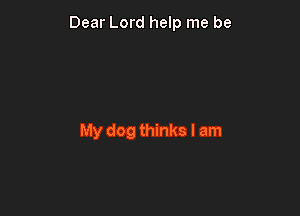 Dear Lord help me be

My dog thinks I am