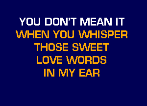 YOU DON'T MEAN IT
WHEN YOU WHISPER
THOSE SWEET
LOVE WORDS
IN MY EAR