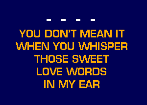 YOU DON'T MEAN IT
WHEN YOU WHISPER
THOSE SWEET
LOVE WORDS
IN MY EAR