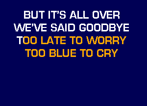 BUT ITS ALL OVER
WE'VE SAID GOODBYE
TOO LATE T0 WORRY

T00 BLUE T0 CRY