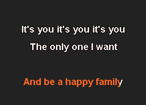 It's you it's you it's you

The only one I want

And be a happy family