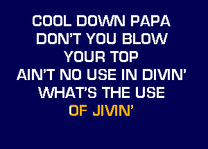COOL DOWN PAPA
DON'T YOU BLOW
YOUR TOP
AIN'T N0 USE IN DIVIM
WHATS THE USE
OF JIVIN'
