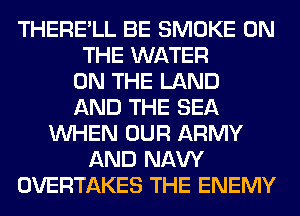 THERE'LL BE SMOKE ON
THE WATER
ON THE LAND
AND THE SEA
WHEN OUR ARMY
AND NAVY
OVERTAKES THE ENEMY