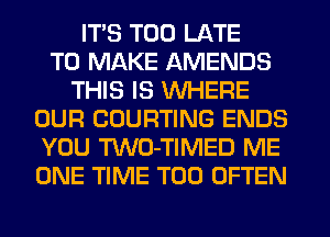 ITS TOO LATE
TO MAKE AMENDS
THIS IS WHERE
OUR COURTING ENDS
YOU TWO-TIMED ME
ONE TIME T00 OFTEN