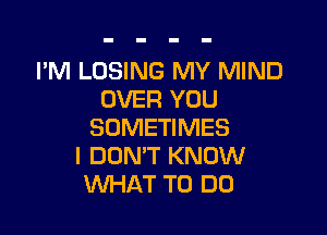 I'M LOSING MY MIND
OVER YOU

SOMETIMES
I DON'T KNOW
WHAT TO DO