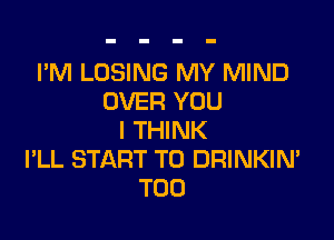 I'M LOSING MY MIND
OVER YOU

I THINK
I'LL START TO DRINKIN'
T00