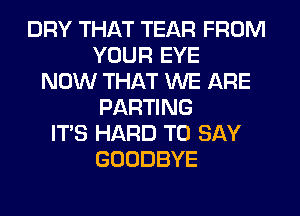 DRY THAT TEAR FROM
YOUR EYE
NOW THAT WE ARE
PARTING
ITS HARD TO SAY
GOODBYE