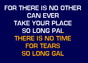 FOR THERE IS NO OTHER
CAN EVER
TAKE YOUR PLACE
SO LONG PAL
THERE IS NO TIME
FOR TEARS
SO LONG GAL