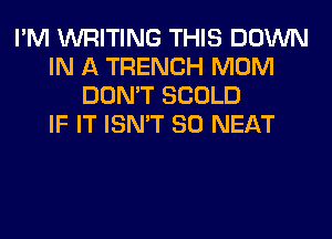 I'M WRITING THIS DOWN
IN A TRENCH MOM
DON'T SCOLD
IF IT ISN'T SO NEAT