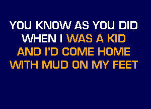 YOU KNOW AS YOU DID
WHEN I WAS A KID
AND I'D COME HOME
WITH MUD ON MY FEET