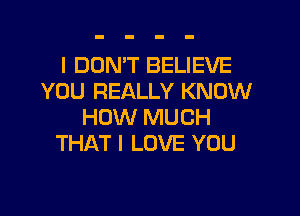 l DOMT BELIEVE
YOU REALLY KNOW

HOW MUCH
THAT I LOVE YOU