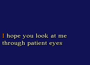 I hope you look at me
through patient eyes