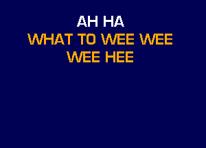 AH HA
WHAT TO WEE WEE
WEE HEE