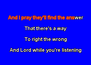 And I pray they'll fund the answer
That there's a way

To right the wrong

And Lord while you're listening