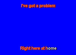 I've got a problem

Right here at home