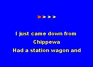 I just came down from
Chippewa

Had a station wagon and