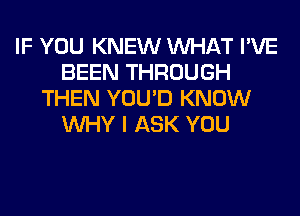 IF YOU KNEW WHAT I'VE
BEEN THROUGH
THEN YOU'D KNOW
WHY I ASK YOU