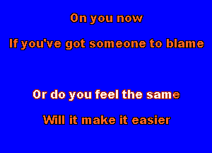 0n you now

If you've got someone to blame

Or do you feel the same

Will it make it easier