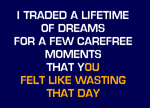 I TRADED A LIFETIME
0F DREAMS
FOR A FEW CAREFREE
MOMENTS
THAT YOU
FELT LIKE WASTING
THAT DAY