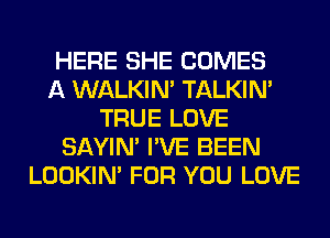 HERE SHE COMES
A WALKIM TALKIN'
TRUE LOVE
SAYIN' I'VE BEEN
LOOKIN' FOR YOU LOVE