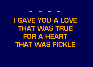 I GAVE YOU A LOVE
THAT WAS TRUE
FOR A HEART
THAT WAS FICKLE