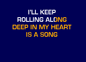 I'LL KEEP
ROLLING ALONG
DEEP IN MY HEART

IS A SONG