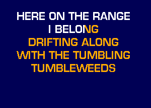 HERE ON THE RANGE
I BELONG
DRIFTING ALONG
WTH THE TUMBLING
TUMBLEWEEDS