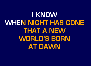 I KNOW
WHEN NIGHT HAS GONE
THAT A NEW

WORLD'S BORN
AT DAWN