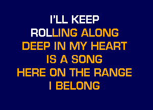 I'LL KEEP
ROLLING ALONG
DEEP IN MY HEART
IS A SONG
HERE ON THE RANGE
I BELONG