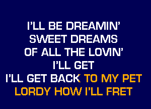 I'LL BE DREAMIN'
SWEET DREAMS
OF ALL THE LOVIN'
I'LL GET
I'LL GET BACK TO MY PET
LORDY HOW I'LL FRET