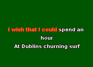 I wish that I could spend an
hour

At Dublins churning surf