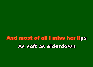 And most of all I miss her lips

As soft as eiderdown