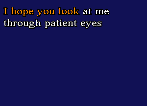I hope you look at me
through patient eyes