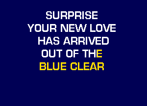 SURPRISE
YOUR NEW LOVE
HAS ARRIVED

OUT OF THE
BLUE CLEAR
