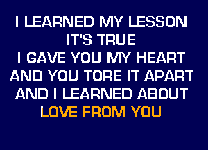 I LEARNED MY LESSON
ITIS TRUE
I GAVE YOU MY HEART
AND YOU TORE IT APART
AND I LEARNED ABOUT
LOVE FROM YOU