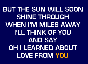 BUT THE SUN WILL SOON
SHINE THROUGH
WHEN I'M MILES AWAY
I'LL THINK OF YOU
AND SAY
OH I LEARNED ABOUT
LOVE FROM YOU