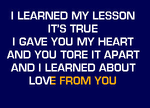 I LEARNED MY LESSON
ITIS TRUE
I GAVE YOU MY HEART
AND YOU TORE IT APART
AND I LEARNED ABOUT
LOVE FROM YOU